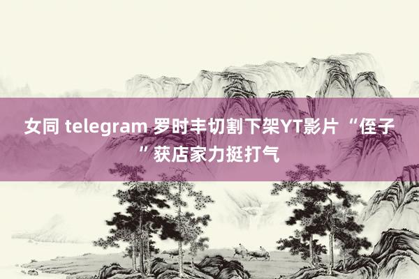 女同 telegram 罗时丰切割下架YT影片 “侄子”获店家力挺打气