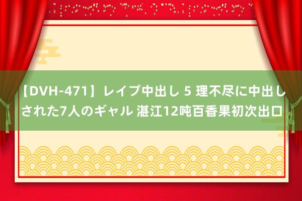 【DVH-471】レイプ中出し 5 理不尽に中出しされた7人のギャル 湛江12吨百香果初次出口