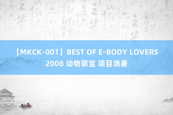 【MKCK-001】BEST OF E-BODY LOVERS 2008 动物萌宝 项目消暑