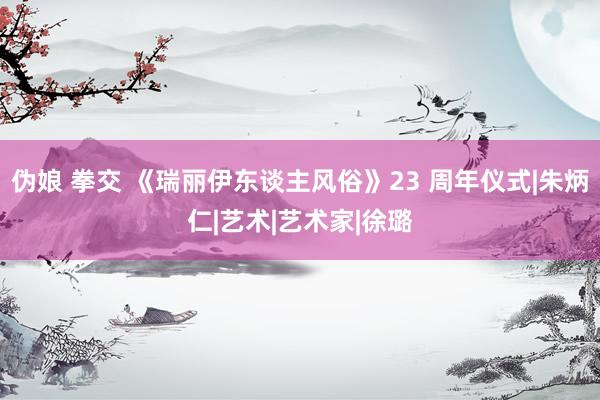 伪娘 拳交 《瑞丽伊东谈主风俗》23 周年仪式|朱炳仁|艺术|艺术家|徐璐