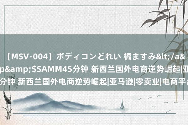 【MSV-004】ボディコンどれい 橘ますみ</a>1992-02-06h.m.p&$SAMM45分钟 新西兰国外电商逆势崛起|亚马逊|零卖业|电商平台