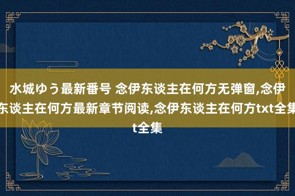 水城ゆう最新番号 念伊东谈主在何方无弹窗，念伊东谈主在何方最新章节阅读，念伊东谈主在何方txt全集