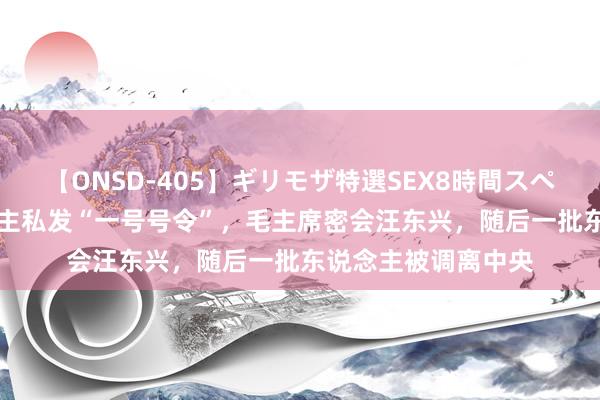 【ONSD-405】ギリモザ特選SEX8時間スペシャル 4 有东说念主私发“一号号令”，毛主席密会汪东兴，随后一批东说念主被调离中央