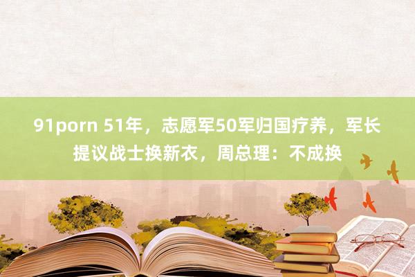 91porn 51年，志愿军50军归国疗养，军长提议战士换新衣，周总理：不成换