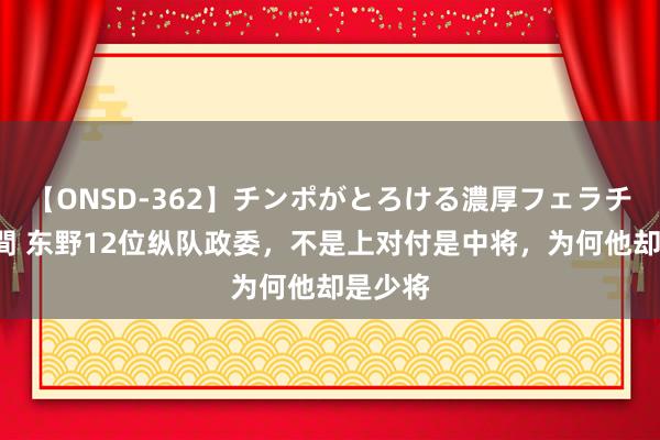 【ONSD-362】チンポがとろける濃厚フェラチオ4時間 东野12位纵队政委，不是上对付是中将，为何他却是少将