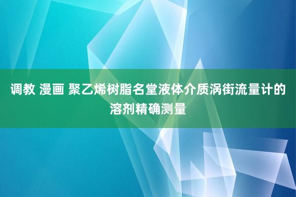 调教 漫画 聚乙烯树脂名堂液体介质涡街流量计的溶剂精确测量