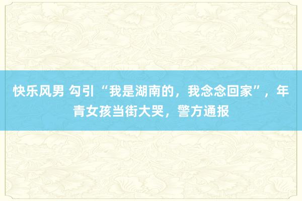 快乐风男 勾引 “我是湖南的，我念念回家”，年青女孩当街大哭，警方通报