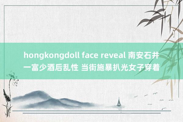 hongkongdoll face reveal 南安石井一富少酒后乱性 当街施暴扒光女子穿着