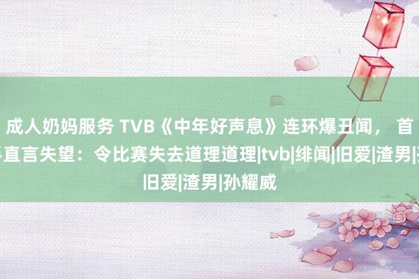 成人奶妈服务 TVB《中年好声息》连环爆丑闻， 首届歌手直言失望：令比赛失去道理道理|tvb|绯闻|旧爱|渣男|孙耀威