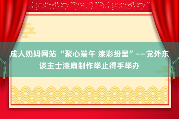 成人奶妈网站 “聚心端午 漆彩纷呈”——党外东谈主士漆扇制作举止得手举办