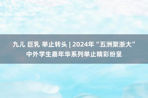 九儿 巨乳 举止转头 | 2024年“五洲聚浙大”中外学生嘉年华系列举止精彩纷呈