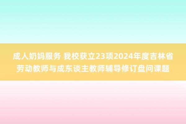 成人奶妈服务 我校获立23项2024年度吉林省劳动教师与成东谈主教师辅导修订盘问课题