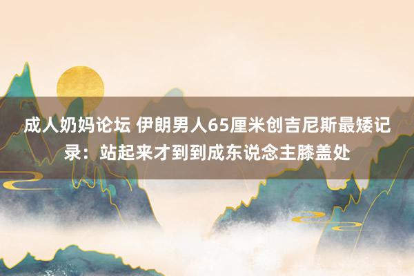 成人奶妈论坛 伊朗男人65厘米创吉尼斯最矮记录：站起来才到到成东说念主膝盖处