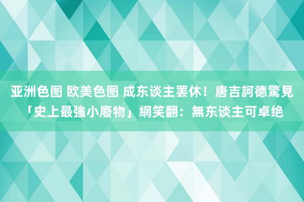 亚洲色图 欧美色图 成东谈主罢休！唐吉訶德驚見「史上最強小廢物」　網笑翻：無东谈主可卓绝