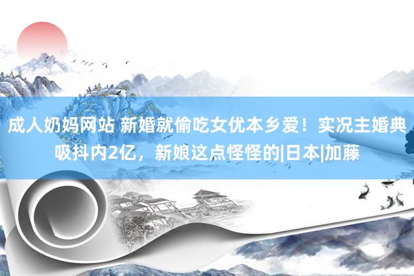 成人奶妈网站 新婚就偷吃女优本乡爱！实况主婚典吸抖内2亿，新娘这点怪怪的|日本|加藤