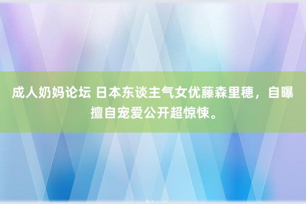 成人奶妈论坛 日本东谈主气女优藤森里穂，自曝擅自宠爱公开超惊悚。