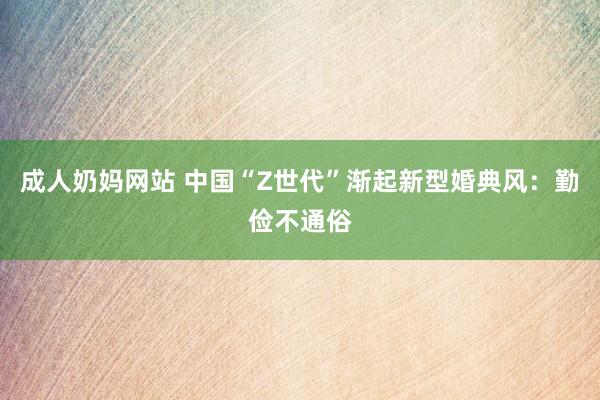 成人奶妈网站 中国“Z世代”渐起新型婚典风：勤俭不通俗