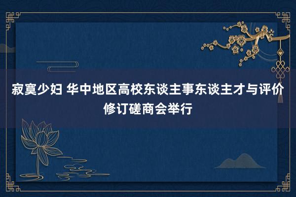 寂寞少妇 华中地区高校东谈主事东谈主才与评价修订磋商会举行