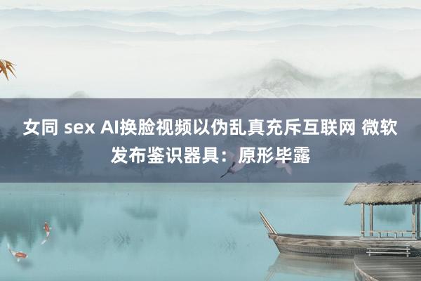 女同 sex AI换脸视频以伪乱真充斥互联网 微软发布鉴识器具：原形毕露