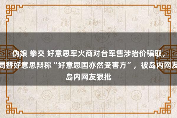 伪娘 拳交 好意思军火商对台军售涉抬价骗取，台当局替好意思辩称“好意思国亦然受害方”，被岛内网友狠批