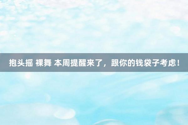 抱头摇 裸舞 本周提醒来了，跟你的钱袋子考虑！