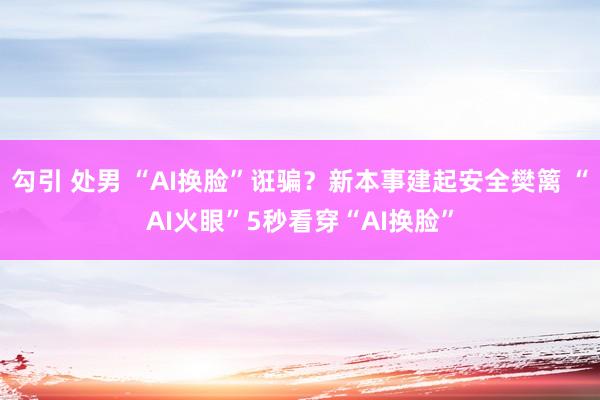 勾引 处男 “AI换脸”诳骗？新本事建起安全樊篱 “AI火眼”5秒看穿“AI换脸”