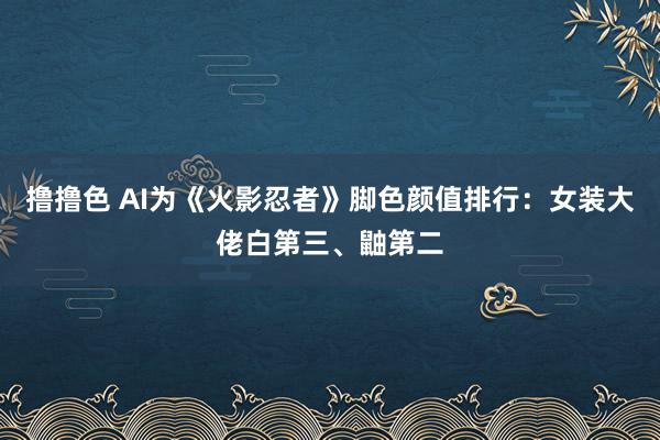 撸撸色 AI为《火影忍者》脚色颜值排行：女装大佬白第三、鼬第二