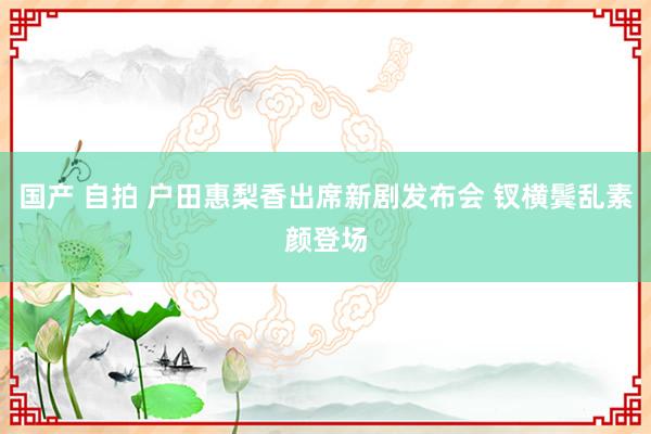 国产 自拍 户田惠梨香出席新剧发布会 钗横鬓乱素颜登场