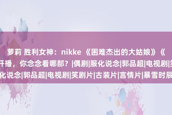 萝莉 胜利女神：nikke 《困难杰出的大姑娘》《偷得将军半日闲》本日开播，你念念看哪部？|偶剧|服化说念|郭品超|电视剧|笑剧片|古装片|言情片|暴雪时辰