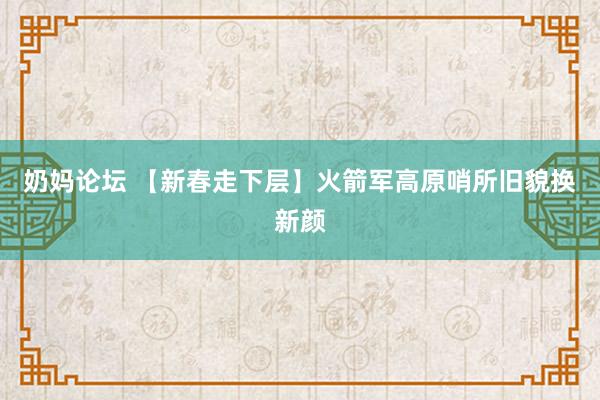 奶妈论坛 【新春走下层】火箭军高原哨所旧貌换新颜