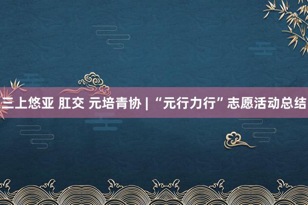 三上悠亚 肛交 元培青协 | “元行力行”志愿活动总结