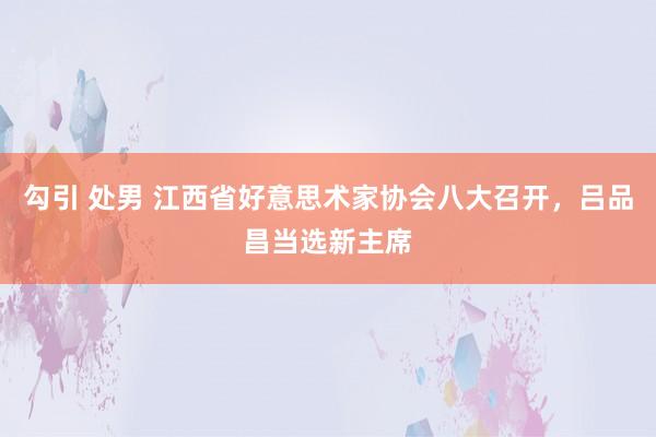 勾引 处男 江西省好意思术家协会八大召开，吕品昌当选新主席