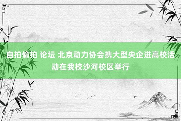 自拍偷拍 论坛 北京动力协会携大型央企进高校活动在我校沙河校区举行