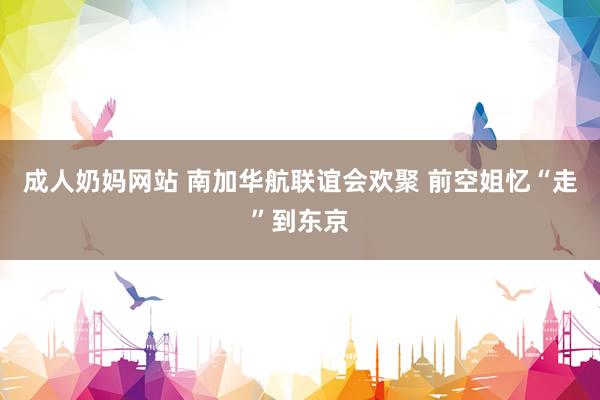 成人奶妈网站 南加华航联谊会欢聚 前空姐忆“走”到东京