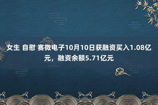 女生 自慰 赛微电子10月10日获融资买入1.08亿元，融资余额5.71亿元