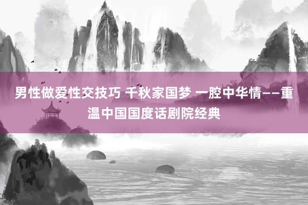 男性做爱性交技巧 千秋家国梦 一腔中华情——重温中国国度话剧院经典