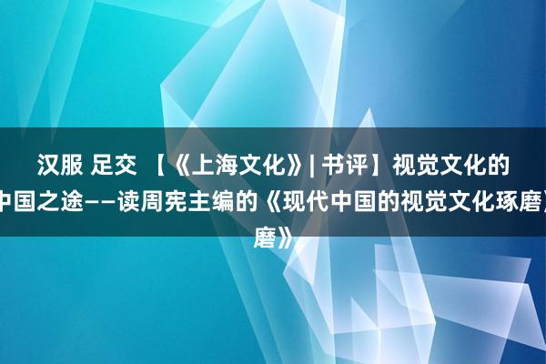 汉服 足交 【《上海文化》| 书评】视觉文化的中国之途——读周宪主编的《现代中国的视觉文化琢磨》