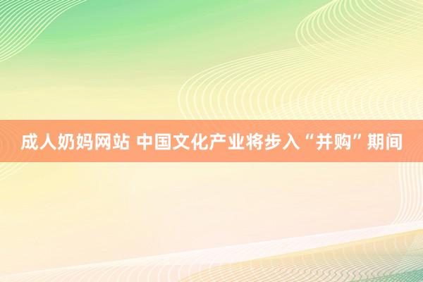 成人奶妈网站 中国文化产业将步入“并购”期间