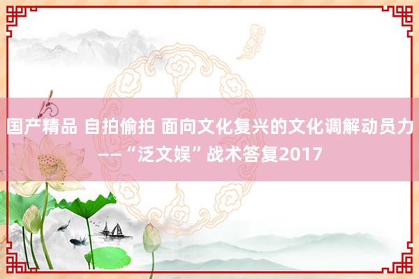 国产精品 自拍偷拍 面向文化复兴的文化调解动员力——“泛文娱”战术答复2017