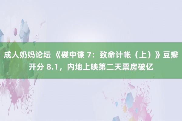 成人奶妈论坛 《碟中谍 7：致命计帐（上）》豆瓣开分 8.1，内地上映第二天票房破亿