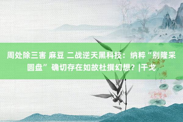 周处除三害 麻豆 二战逆天黑科技：纳粹“别隆采圆盘” 确切存在如故杜撰幻想？|干戈