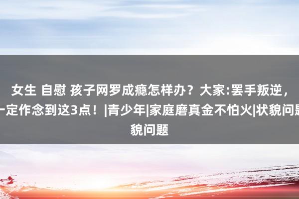 女生 自慰 孩子网罗成瘾怎样办？大家:罢手叛逆，一定作念到这3点！|青少年|家庭磨真金不怕火|状貌问题