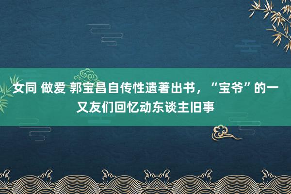 女同 做爱 郭宝昌自传性遗著出书，“宝爷”的一又友们回忆动东谈主旧事