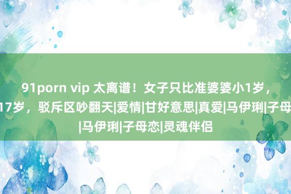 91porn vip 太离谱！女子只比准婆婆小1岁，姐弟恋出入17岁，驳斥区吵翻天|爱情|甘好意思|真爱|马伊琍|子母恋|灵魂伴侣