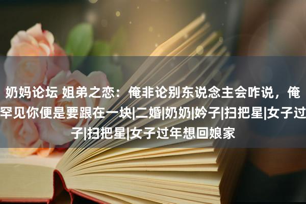 奶妈论坛 姐弟之恋：俺非论别东说念主会咋说，俺只知说念俺罕见你便是要跟在一块|二婚|奶奶|妗子|扫把星|女子过年想回娘家