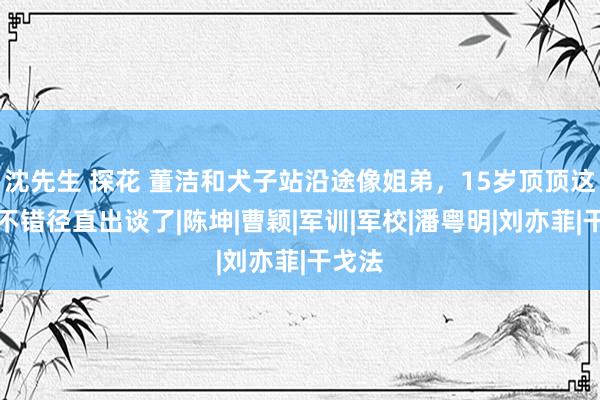 沈先生 探花 董洁和犬子站沿途像姐弟，15岁顶顶这颜值不错径直出谈了|陈坤|曹颖|军训|军校|潘粤明|刘亦菲|干戈法