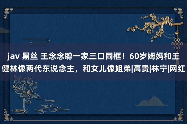 jav 黑丝 王念念聪一家三口同框！60岁姆妈和王健林像两代东说念主，和女儿像姐弟|高贵|林宁|网红