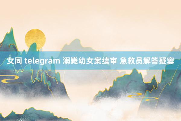 女同 telegram 溺毙幼女案续审 急救员解答疑窦