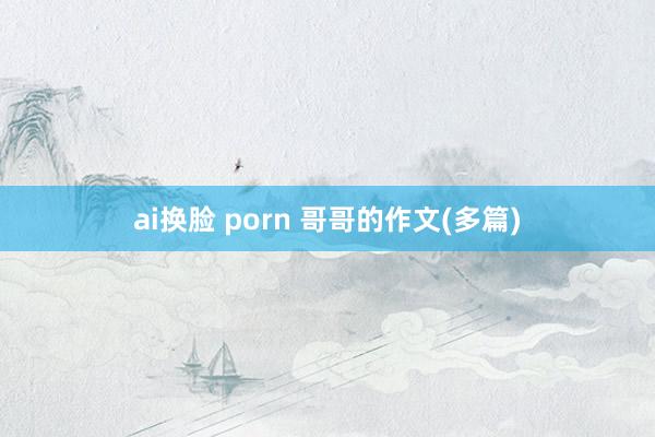 ai换脸 porn 哥哥的作文(多篇)