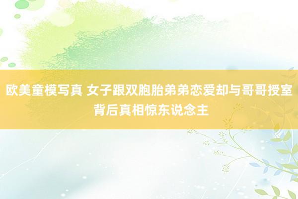 欧美童模写真 女子跟双胞胎弟弟恋爱却与哥哥授室 背后真相惊东说念主